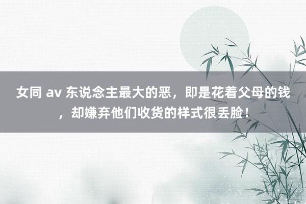 女同 av 东说念主最大的恶，即是花着父母的钱，却嫌弃他们收货的样式很丢脸！