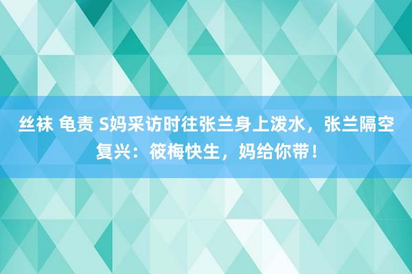 丝袜 龟责 S妈采访时往张兰身上泼水，张兰隔空复兴：筱梅快生，妈给你带！