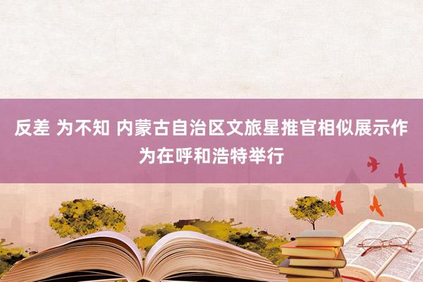 反差 为不知 内蒙古自治区文旅星推官相似展示作为在呼和浩特举行