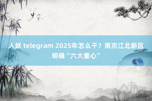 人妖 telegram 2025年怎么干？南京江北新区明确“六大重心”