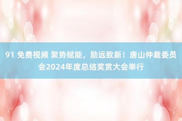 91 免费视频 聚势赋能，励远致新！唐山仲裁委员会2024年度总结奖赏大会举行