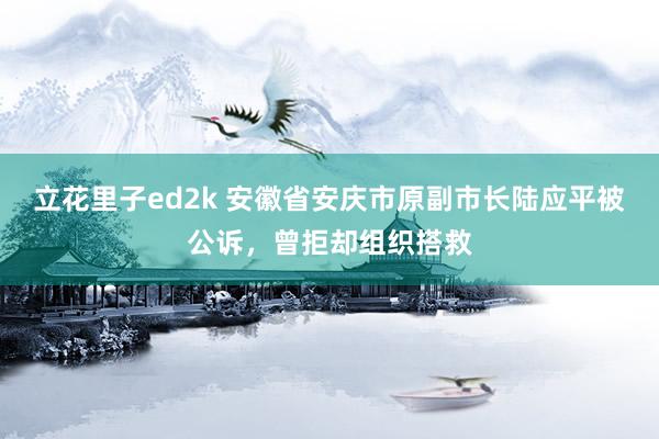 立花里子ed2k 安徽省安庆市原副市长陆应平被公诉，曾拒却组织搭救