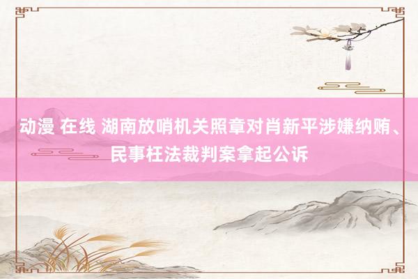 动漫 在线 湖南放哨机关照章对肖新平涉嫌纳贿、民事枉法裁判案拿起公诉