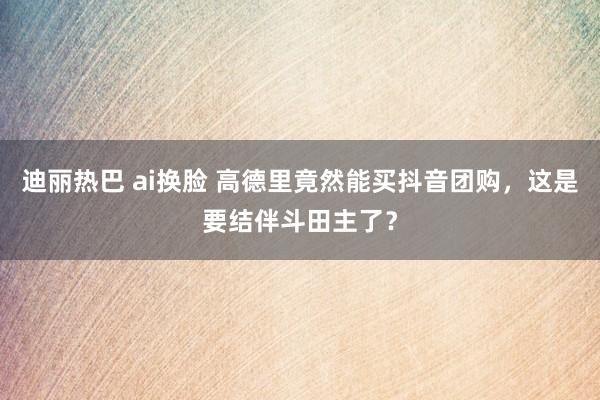 迪丽热巴 ai换脸 高德里竟然能买抖音团购，这是要结伴斗田主了？