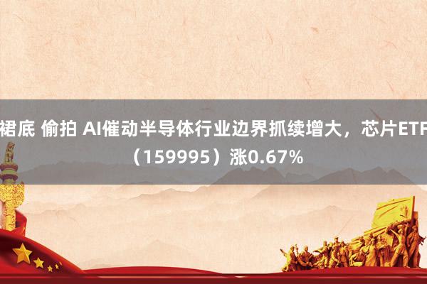 裙底 偷拍 AI催动半导体行业边界抓续增大，芯片ETF（159995）涨0.67%