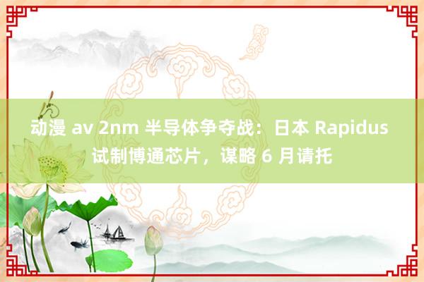 动漫 av 2nm 半导体争夺战：日本 Rapidus 试制博通芯片，谋略 6 月请托