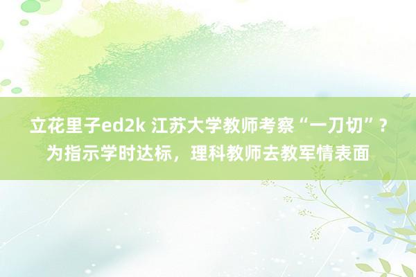 立花里子ed2k 江苏大学教师考察“一刀切”？为指示学时达标，理科教师去教军情表面