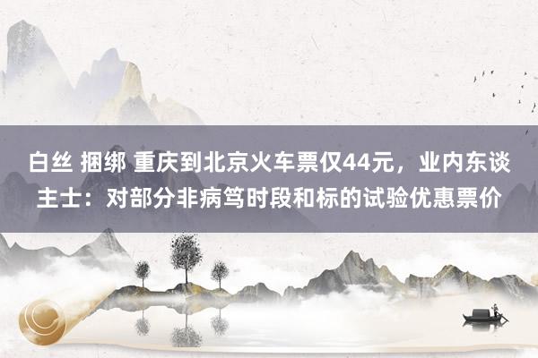 白丝 捆绑 重庆到北京火车票仅44元，业内东谈主士：对部分非病笃时段和标的试验优惠票价