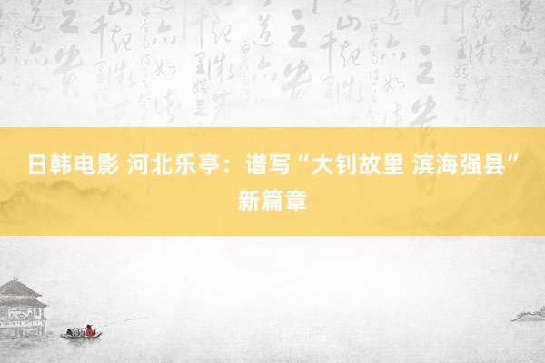 日韩电影 河北乐亭：谱写“大钊故里 滨海强县”新篇章