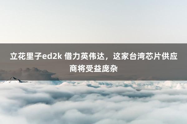 立花里子ed2k 借力英伟达，这家台湾芯片供应商将受益庞杂