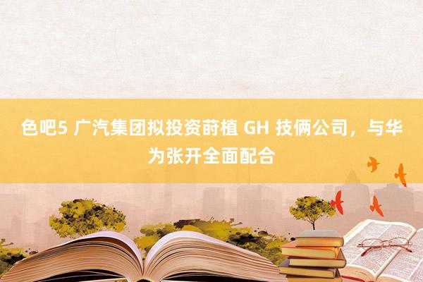 色吧5 广汽集团拟投资莳植 GH 技俩公司，与华为张开全面配合