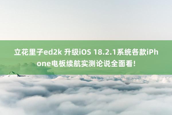 立花里子ed2k 升级iOS 18.2.1系统各款iPhone电板续航实测论说全面看!