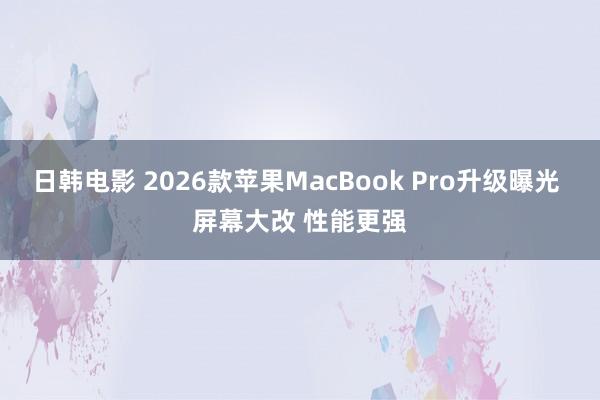 日韩电影 2026款苹果MacBook Pro升级曝光 屏幕大改 性能更强