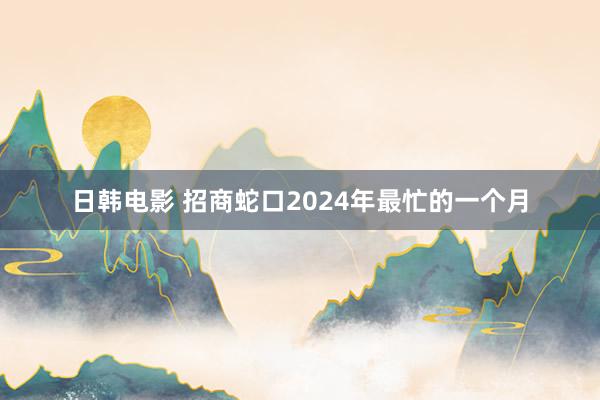 日韩电影 招商蛇口2024年最忙的一个月