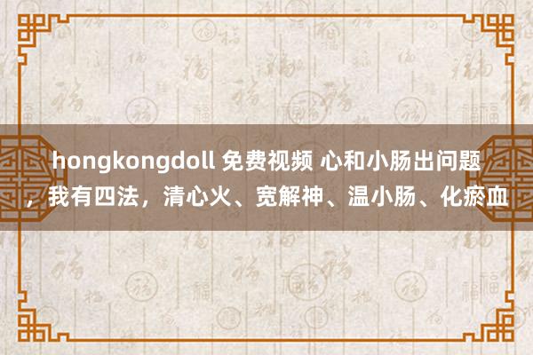 hongkongdoll 免费视频 心和小肠出问题，我有四法，清心火、宽解神、温小肠、化瘀血