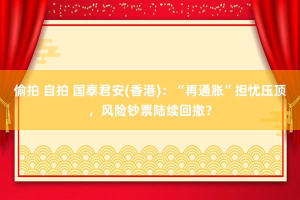 偷拍 自拍 国泰君安(香港)：“再通胀”担忧压顶，风险钞票陆续回撤？