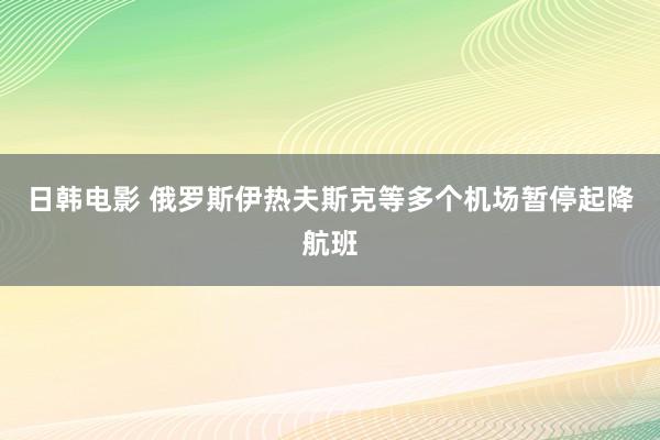 日韩电影 俄罗斯伊热夫斯克等多个机场暂停起降航班