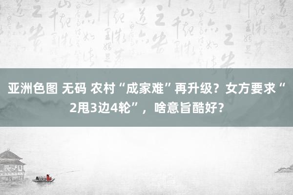 亚洲色图 无码 农村“成家难”再升级？女方要求“2甩3边4轮”，啥意旨酷好？