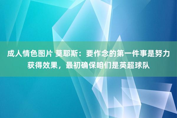 成人情色图片 莫耶斯：要作念的第一件事是努力获得效果，最初确保咱们是英超球队