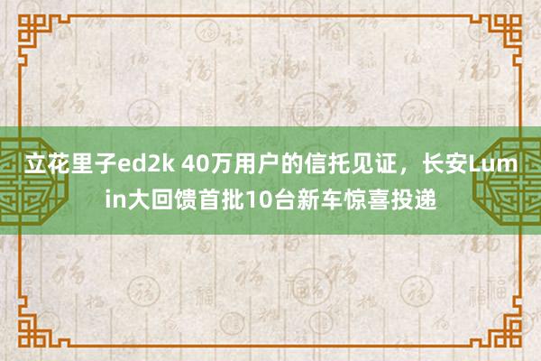 立花里子ed2k 40万用户的信托见证，长安Lumin大回馈首批10台新车惊喜投递