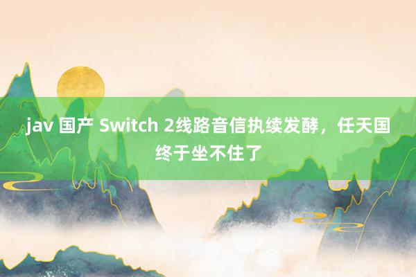 jav 国产 Switch 2线路音信执续发酵，任天国终于坐不住了