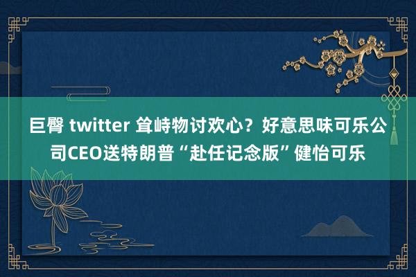 巨臀 twitter 耸峙物讨欢心？好意思味可乐公司CEO送特朗普“赴任记念版”健怡可乐