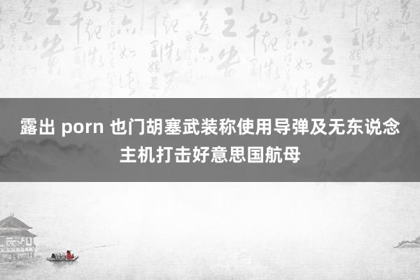 露出 porn 也门胡塞武装称使用导弹及无东说念主机打击好意思国航母