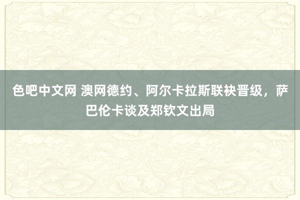 色吧中文网 澳网德约、阿尔卡拉斯联袂晋级，萨巴伦卡谈及郑钦文出局