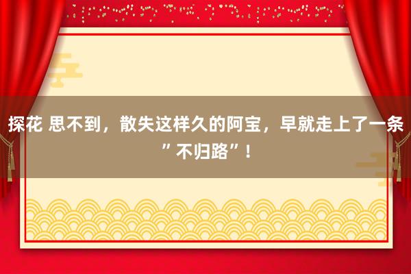 探花 思不到，散失这样久的阿宝，早就走上了一条”不归路”！