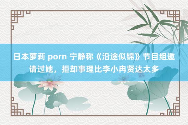 日本萝莉 porn 宁静称《沿途似锦》节目组邀请过她，拒却事理比李小冉贤达太多