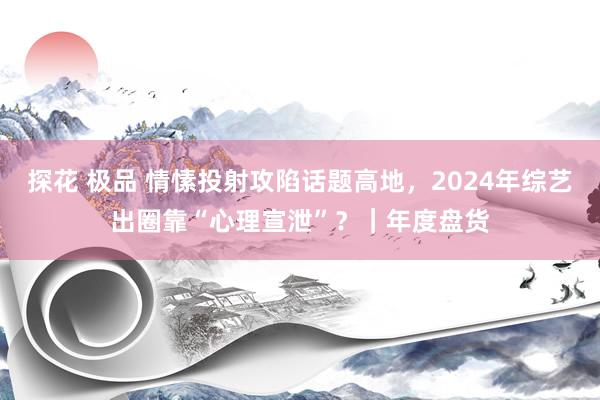 探花 极品 情愫投射攻陷话题高地，2024年综艺出圈靠“心理宣泄”？｜年度盘货