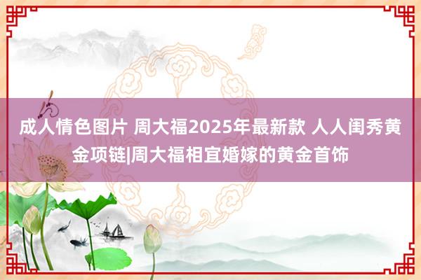 成人情色图片 周大福2025年最新款 人人闺秀黄金项链|周大福相宜婚嫁的黄金首饰