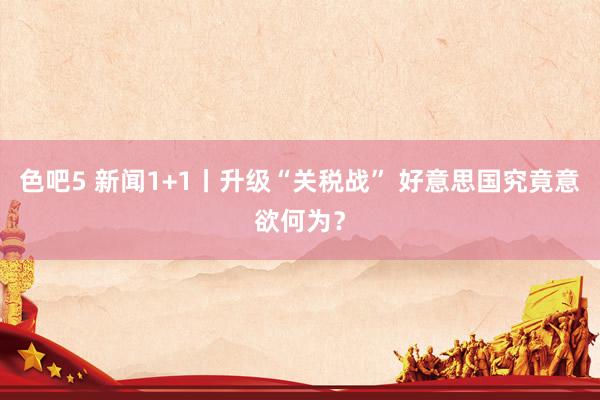 色吧5 新闻1+1丨升级“关税战” 好意思国究竟意欲何为？