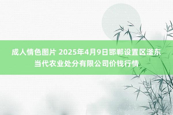成人情色图片 2025年4月9日邯郸设置区滏东当代农业处分有限公司价钱行情