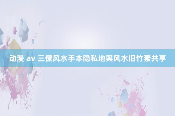 动漫 av 三僚风水手本隐私地舆风水旧竹素共享