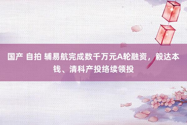 国产 自拍 辅易航完成数千万元A轮融资，毅达本钱、清科产投络续领投