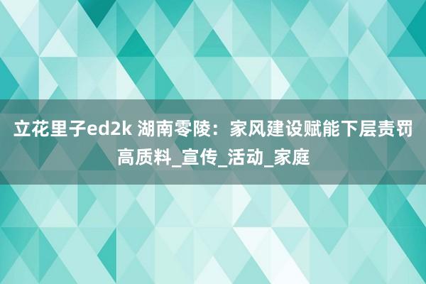立花里子ed2k 湖南零陵：家风建设赋能下层责罚高质料_宣传_活动_家庭