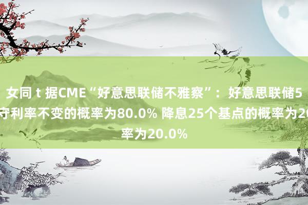 女同 t 据CME“好意思联储不雅察”：好意思联储5月看守利率不变的概率为80.0% 降息25个基点的概率为20.0%