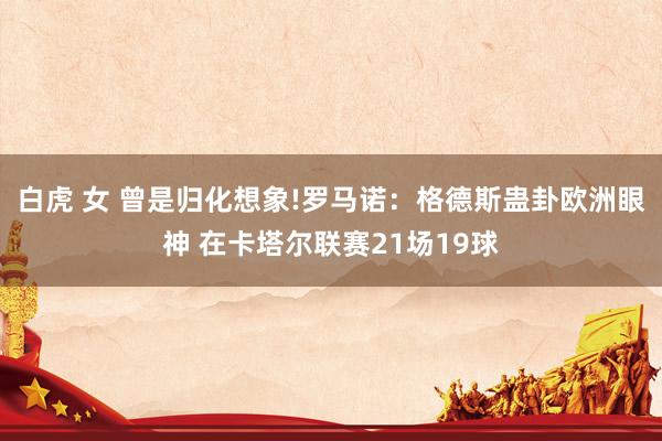 白虎 女 曾是归化想象!罗马诺：格德斯蛊卦欧洲眼神 在卡塔尔联赛21场19球
