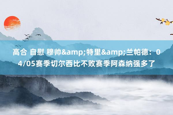 高合 自慰 穆帅&特里&兰帕德：04/05赛季切尔西比不败赛季阿森纳强多了