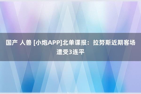 国产 人兽 [小炮APP]北单谍报：拉努斯近期客场遭受3连平