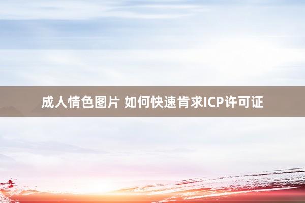 成人情色图片 如何快速肯求ICP许可证