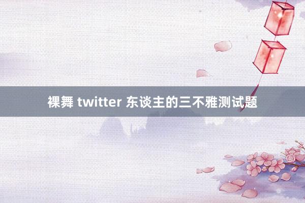 裸舞 twitter 东谈主的三不雅测试题