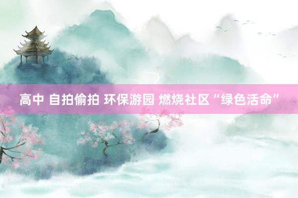 高中 自拍偷拍 环保游园 燃烧社区“绿色活命”