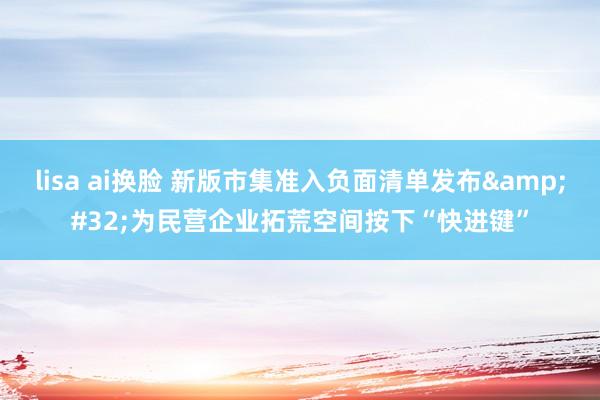 lisa ai换脸 新版市集准入负面清单发布&#32;为民营企业拓荒空间按下“快进键”